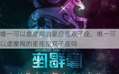 唯一可以虐摩羯的星座是双子座，唯一可以虐摩羯的星座是双子座吗