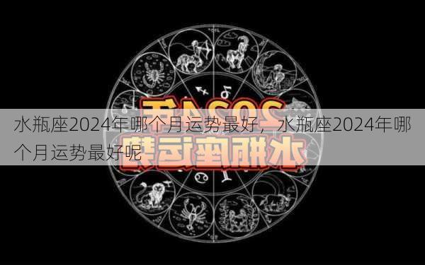 水瓶座2024年哪个月运势最好，水瓶座2024年哪个月运势最好呢