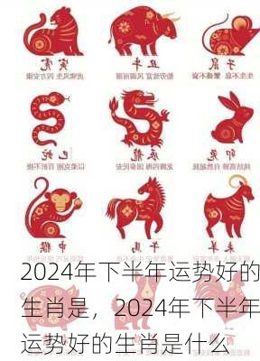 2024年下半年运势好的生肖是，2024年下半年运势好的生肖是什么