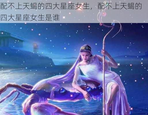 配不上天蝎的四大星座女生，配不上天蝎的四大星座女生是谁