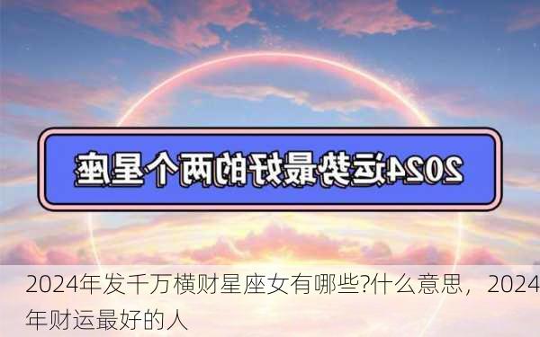 2024年发千万横财星座女有哪些?什么意思，2024年财运最好的人