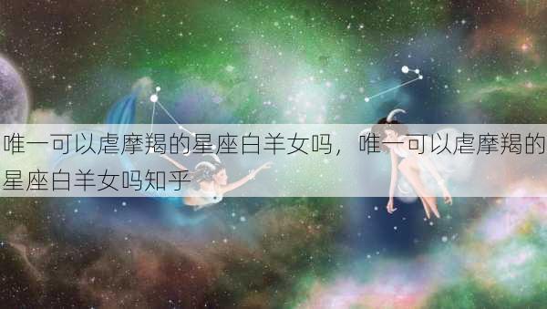 唯一可以虐摩羯的星座白羊女吗，唯一可以虐摩羯的星座白羊女吗知乎