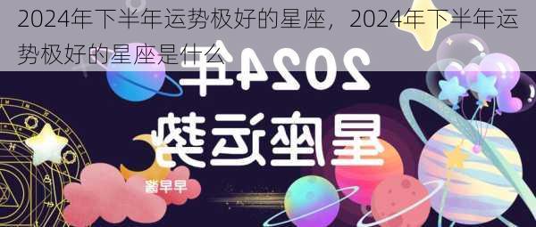 2024年下半年运势极好的星座，2024年下半年运势极好的星座是什么