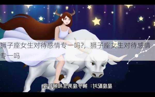 狮子座女生对待感情专一吗?，狮子座女生对待感情专一吗