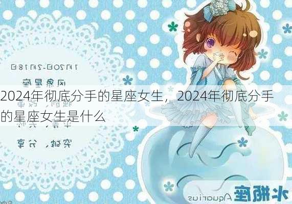 2024年彻底分手的星座女生，2024年彻底分手的星座女生是什么