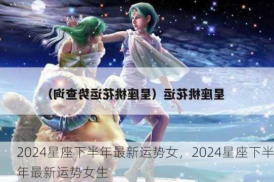 2024星座下半年最新运势女，2024星座下半年最新运势女生