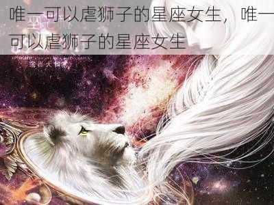 唯一可以虐狮子的星座女生，唯一可以虐狮子的星座女生