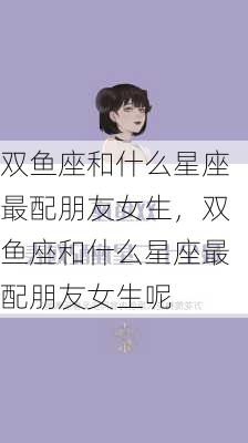 双鱼座和什么星座最配朋友女生，双鱼座和什么星座最配朋友女生呢