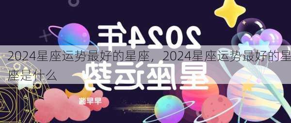 2024星座运势最好的星座，2024星座运势最好的星座是什么