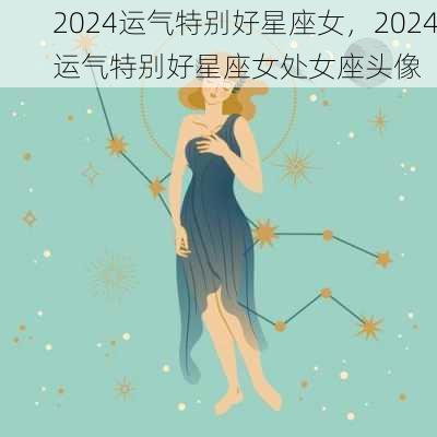 2024运气特别好星座女，2024运气特别好星座女处女座头像