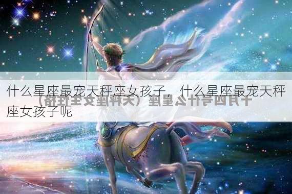 什么星座最宠天秤座女孩子，什么星座最宠天秤座女孩子呢