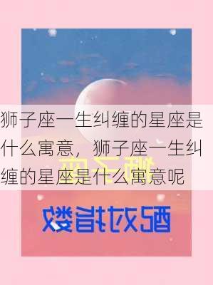 狮子座一生纠缠的星座是什么寓意，狮子座一生纠缠的星座是什么寓意呢