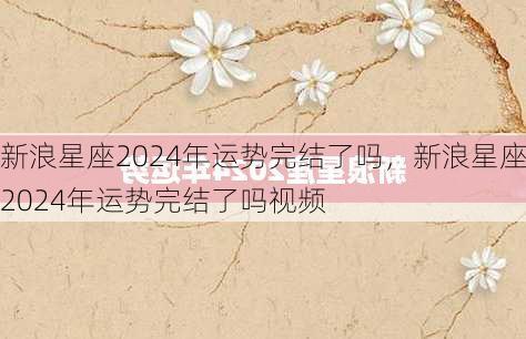 新浪星座2024年运势完结了吗，新浪星座2024年运势完结了吗视频