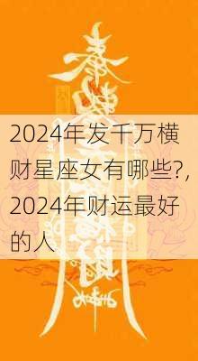 2024年发千万横财星座女有哪些?，2024年财运最好的人