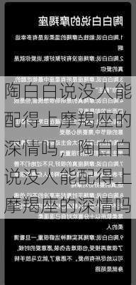 陶白白说没人能配得上摩羯座的深情吗，陶白白说没人能配得上摩羯座的深情吗