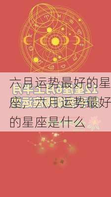 六月运势最好的星座，六月运势最好的星座是什么