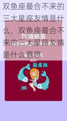 双鱼座最合不来的三大星座友情是什么，双鱼座最合不来的三大星座友情是什么意思