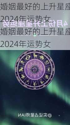 婚姻最好的上升星座2024年运势女，婚姻最好的上升星座2024年运势女