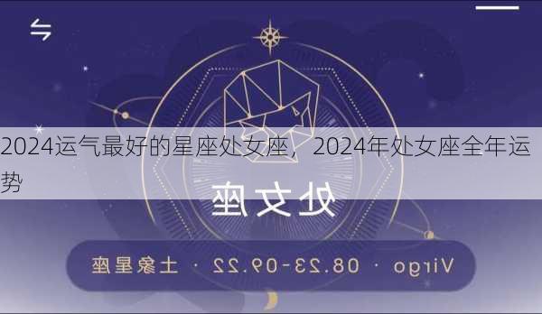 2024运气最好的星座处女座，2024年处女座全年运势