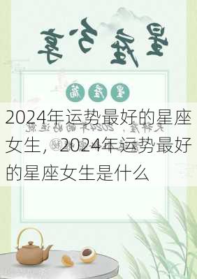 2024年运势最好的星座女生，2024年运势最好的星座女生是什么